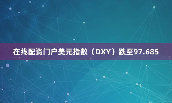 在线配资门户美元指数（DXY）跌至97.685
