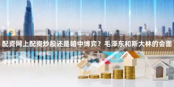 配资网上配资炒股还是暗中博弈？毛泽东和斯大林的会面
