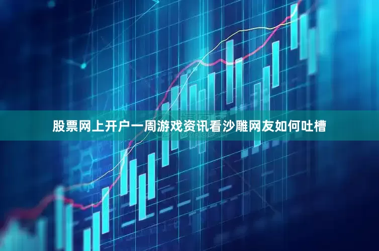 股票网上开户一周游戏资讯看沙雕网友如何吐槽
