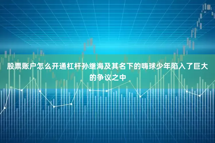 股票账户怎么开通杠杆孙继海及其名下的嗨球少年陷入了巨大的争议之中