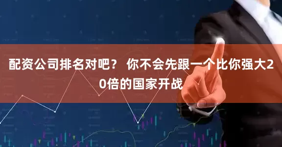 配资公司排名对吧？ 你不会先跟一个比你强大20倍的国家开战